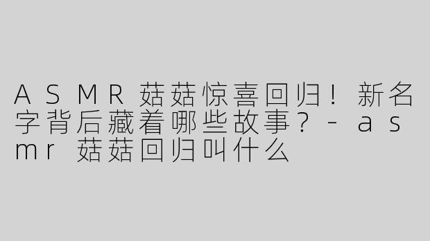 ASMR菇菇惊喜回归！新名字背后藏着哪些故事？-asmr菇菇回归叫什么