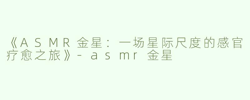 《ASMR金星：一场星际尺度的感官疗愈之旅》-asmr金星