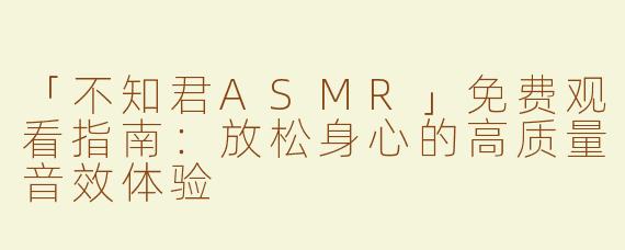 「不知君ASMR」免费观看指南：放松身心的高质量音效体验