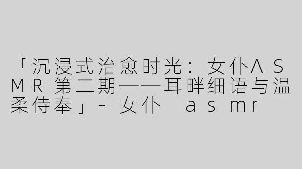 「沉浸式治愈时光：女仆ASMR第二期——耳畔细语与温柔侍奉」-女仆 asmr 第二期