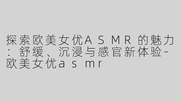 探索欧美女优ASMR的魅力：舒缓、沉浸与感官新体验-欧美女优asmr
