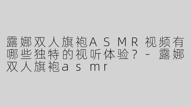 露娜双人旗袍ASMR视频有哪些独特的视听体验？-露娜双人旗袍asmr