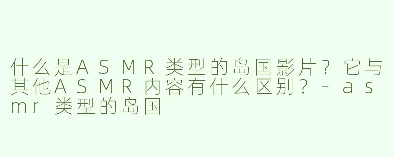 什么是ASMR类型的岛国影片？它与其他ASMR内容有什么区别？-asmr类型的岛国