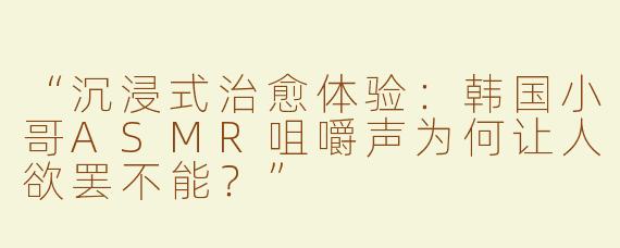 “沉浸式治愈体验：韩国小哥ASMR咀嚼声为何让人欲罢不能？”