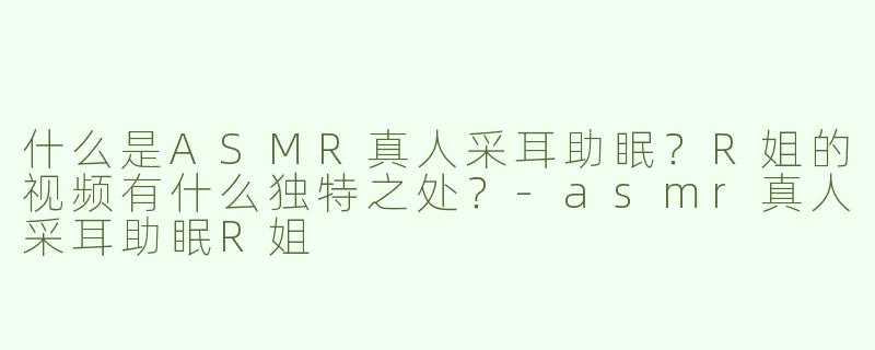什么是ASMR真人采耳助眠？R姐的视频有什么独特之处？-asmr真人采耳助眠R姐
