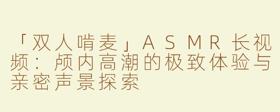 「双人啃麦」ASMR长视频：颅内高潮的极致体验与亲密声景探索