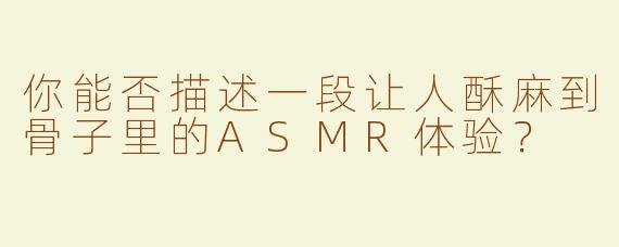 你能否描述一段让人酥麻到骨子里的ASMR体验？