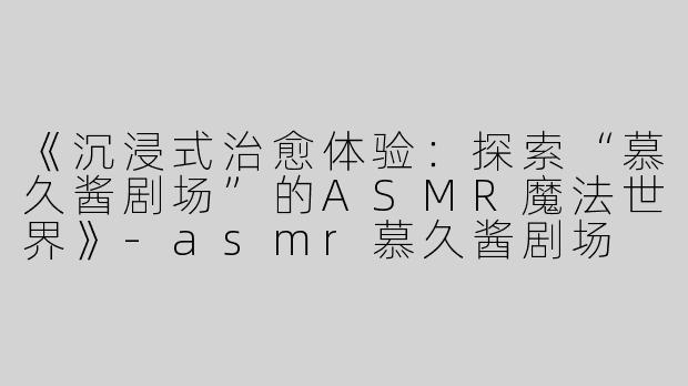 《沉浸式治愈体验：探索“慕久酱剧场”的ASMR魔法世界》-asmr慕久酱剧场