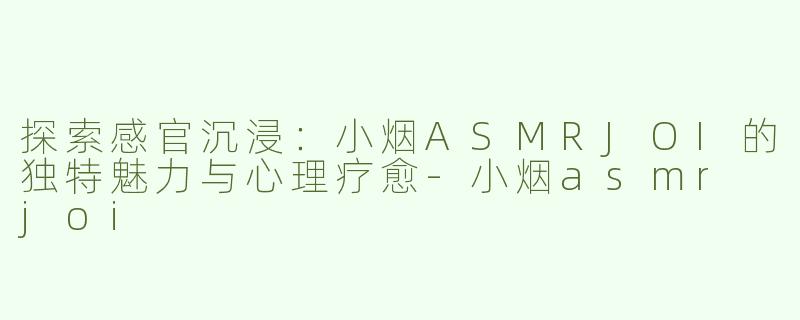 探索感官沉浸：小烟ASMRJOI的独特魅力与心理疗愈-小烟asmr joi
