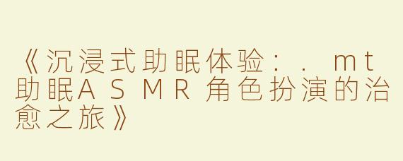 《沉浸式助眠体验：.mt助眠ASMR角色扮演的治愈之旅》