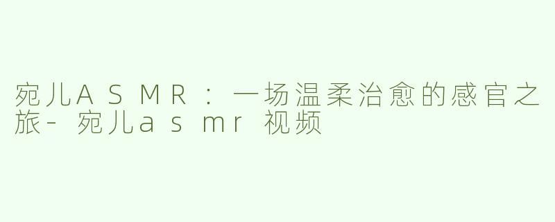 宛儿ASMR：一场温柔治愈的感官之旅-宛儿asmr视频