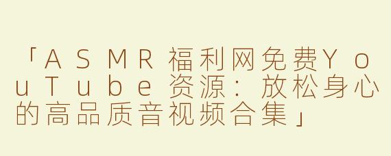 「ASMR福利网免费YouTube资源：放松身心的高品质音视频合集」