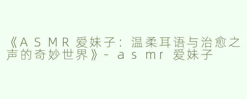 《ASMR爱妹子：温柔耳语与治愈之声的奇妙世界》-asmr爱妹子