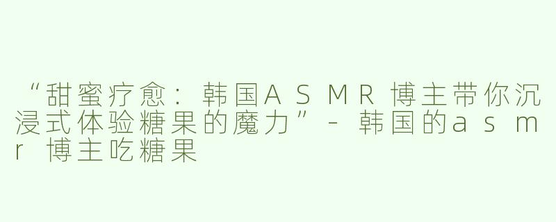 “甜蜜疗愈：韩国ASMR博主带你沉浸式体验糖果的魔力”