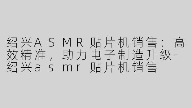 绍兴ASMR贴片机销售：高效精准，助力电子制造升级-绍兴asmr贴片机销售
