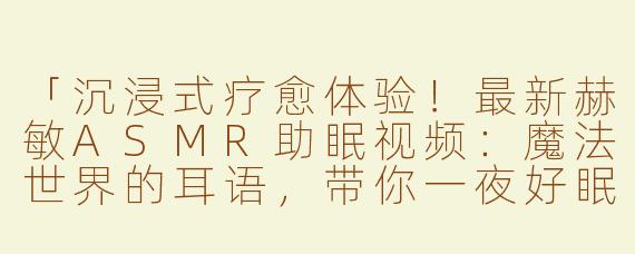 「沉浸式疗愈体验！最新赫敏ASMR助眠视频：魔法世界的耳语，带你一夜好眠」