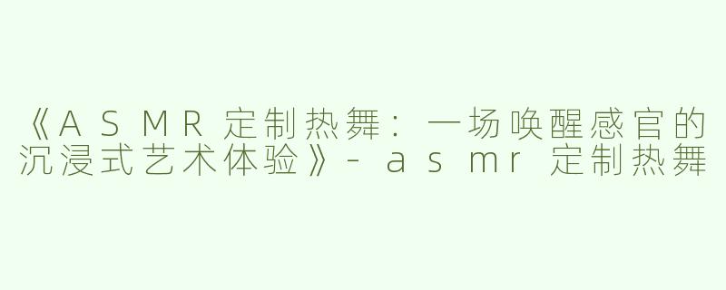 《ASMR定制热舞：一场唤醒感官的沉浸式艺术体验》-asmr定制热舞