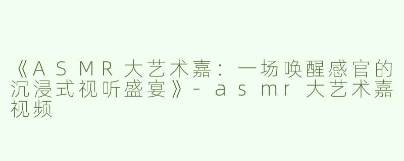 《ASMR大艺术嘉：一场唤醒感官的沉浸式视听盛宴》-asmr大艺术嘉视频