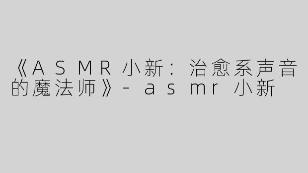 《ASMR小新：治愈系声音的魔法师》-asmr小新