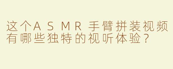 这个ASMR手臂拼装视频有哪些独特的视听体验？