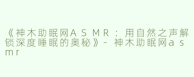 《神木助眠网ASMR：用自然之声解锁深度睡眠的奥秘》-神木助眠网asmr