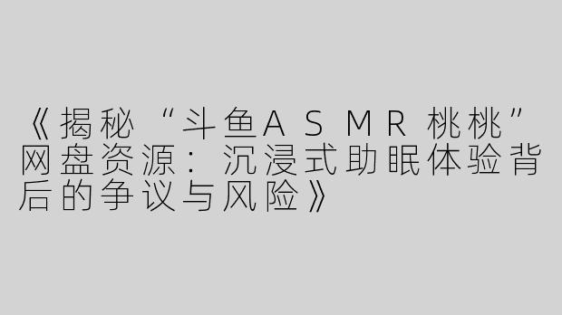 《揭秘“斗鱼ASMR桃桃”网盘资源：沉浸式助眠体验背后的争议与风险》