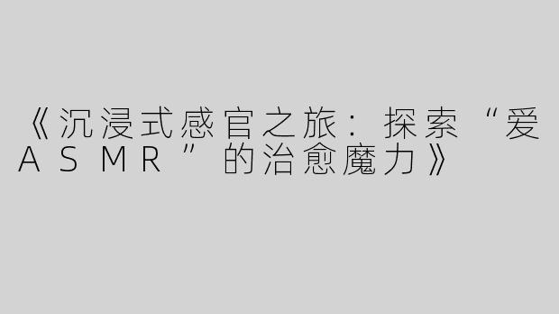 《沉浸式感官之旅：探索“爱ASMR”的治愈魔力》