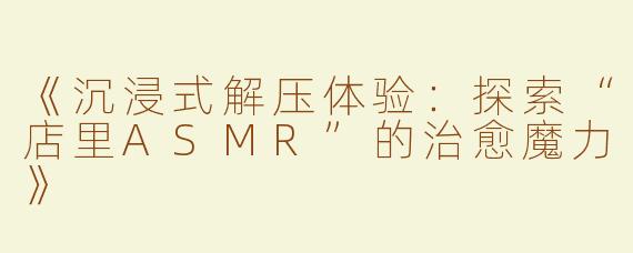 《沉浸式解压体验：探索“店里ASMR”的治愈魔力》