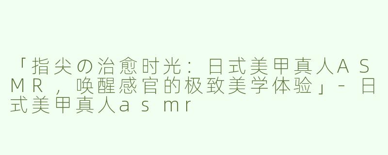 「指尖の治愈时光：日式美甲真人ASMR，唤醒感官的极致美学体验」-日式美甲真人asmr