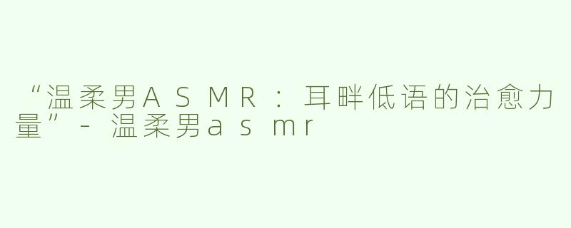 “温柔男ASMR：耳畔低语的治愈力量”-温柔男asmr
