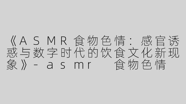 《ASMR食物色情：感官诱惑与数字时代的饮食文化新现象》-asmr 食物色情