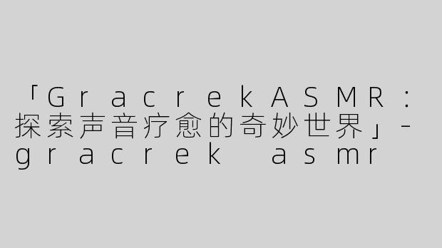 「GracrekASMR：探索声音疗愈的奇妙世界」-gracrek asmr