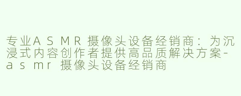 专业ASMR摄像头设备经销商：为沉浸式内容创作者提供高品质解决方案-asmr摄像头设备经销商