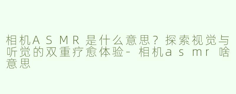 相机ASMR是什么意思？探索视觉与听觉的双重疗愈体验-相机asmr啥意思