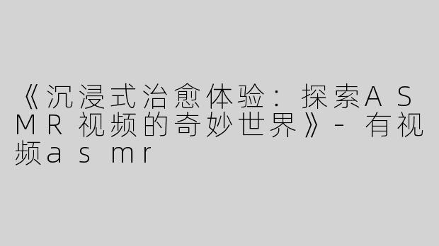 《沉浸式治愈体验：探索ASMR视频的奇妙世界》-有视频asmr