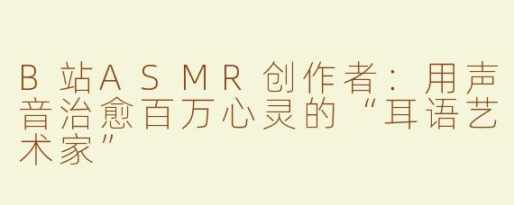B站ASMR创作者：用声音治愈百万心灵的“耳语艺术家”