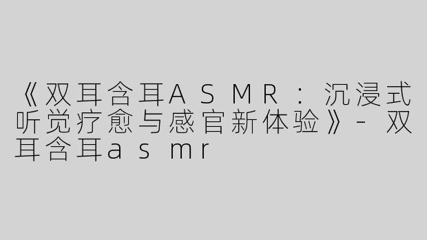 《双耳含耳ASMR：沉浸式听觉疗愈与感官新体验》-双耳含耳asmr