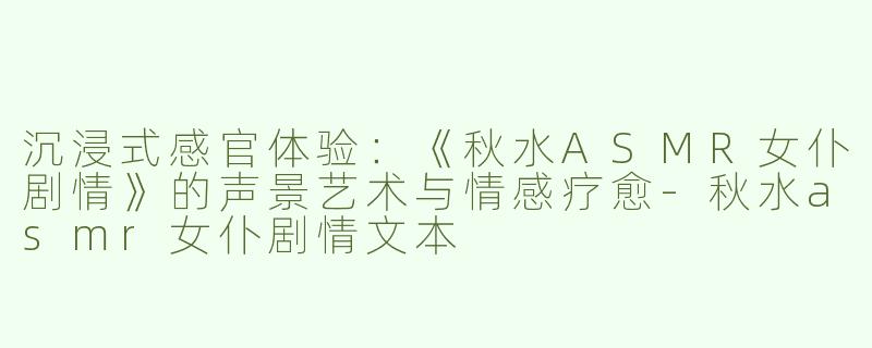 沉浸式感官体验：《秋水ASMR女仆剧情》的声景艺术与情感疗愈-秋水asmr女仆剧情文本