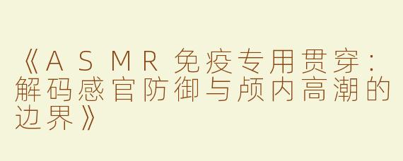《ASMR免疫专用贯穿：解码感官防御与颅内高潮的边界》
