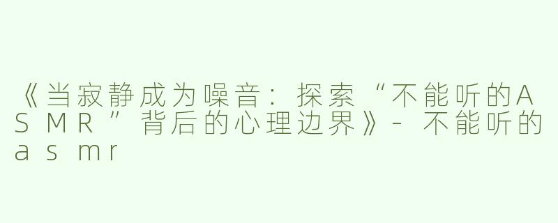 《当寂静成为噪音：探索“不能听的ASMR”背后的心理边界》-不能听的asmr