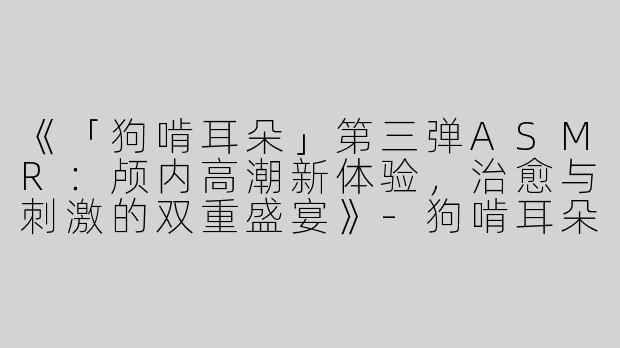 《「狗啃耳朵」第三弹ASMR：颅内高潮新体验，治愈与刺激的双重盛宴》-狗啃耳朵第三弹asmr