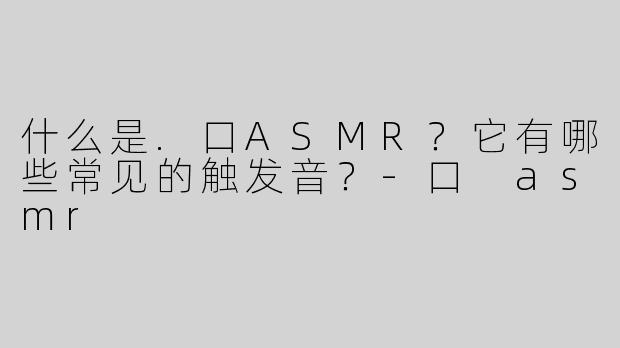 什么是.口ASMR？它有哪些常见的触发音？-口 asmr