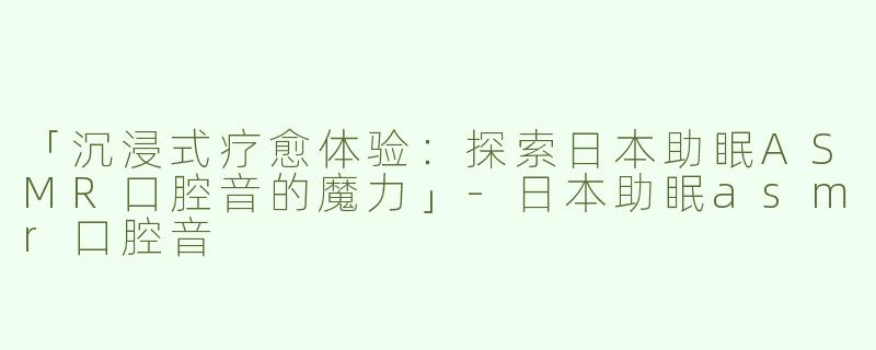 「沉浸式疗愈体验：探索日本助眠ASMR口腔音的魔力」-日本助眠asmr口腔音