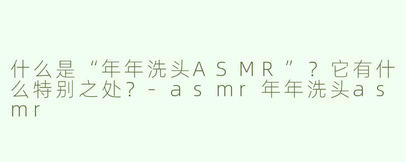 什么是“年年洗头ASMR”？它有什么特别之处？-asmr年年洗头asmr
