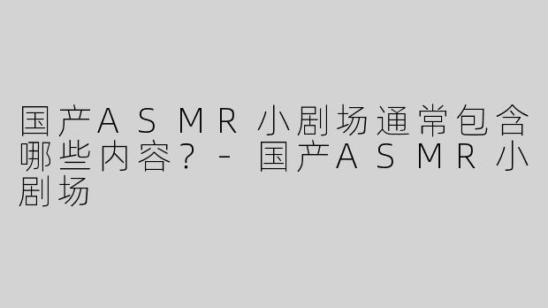 国产ASMR小剧场通常包含哪些内容？-国产ASMR小剧场