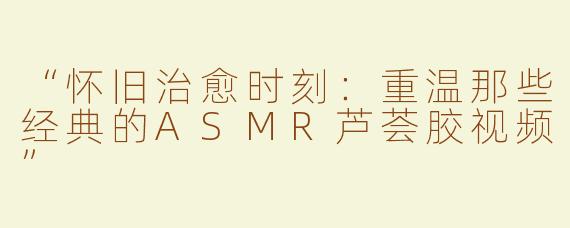 “怀旧治愈时刻：重温那些经典的ASMR芦荟胶视频”