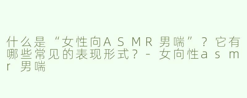 什么是“女性向ASMR男喘”？它有哪些常见的表现形式？-女向性asmr男喘