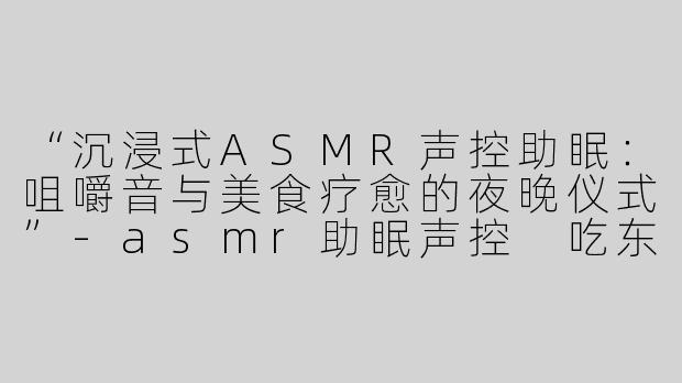 “沉浸式ASMR声控助眠：咀嚼音与美食疗愈的夜晚仪式”-asmr助眠声控 吃东西