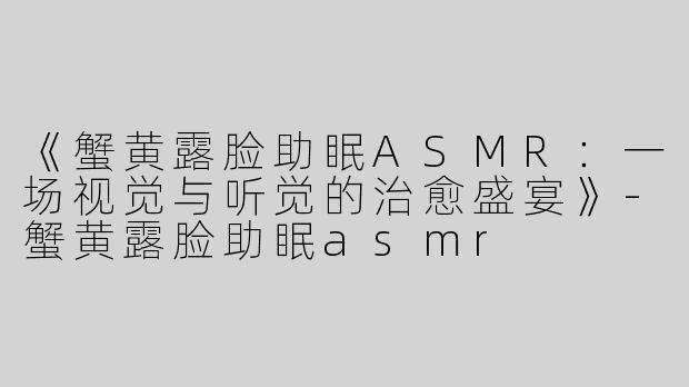 《蟹黄露脸助眠ASMR：一场视觉与听觉的治愈盛宴》-蟹黄露脸助眠asmr