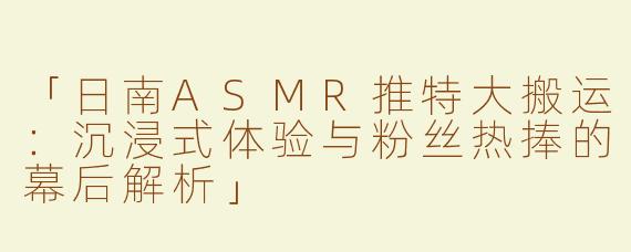 「日南ASMR推特大搬运：沉浸式体验与粉丝热捧的幕后解析」
